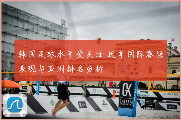 韩国足球水平受关注 近年国际赛场表现与亚洲排名分析