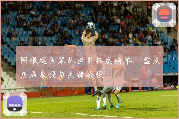 阿根廷国家队世界杯成绩单:盘点历届表现与关键战役