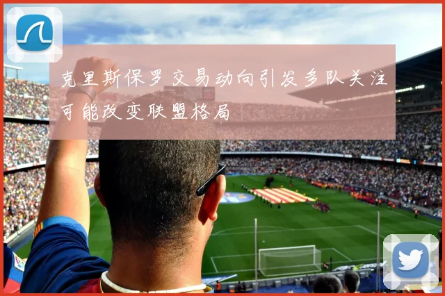克里斯保罗交易动向引发多队关注可能改变联盟格局