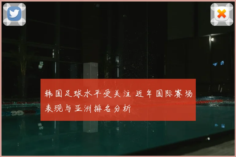 韩国足球水平受关注 近年国际赛场表现与亚洲排名分析