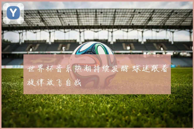 世界杯音乐热潮持续发酵 球迷跟着旋律放飞自我