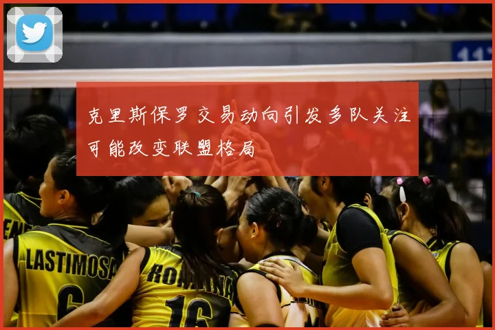 克里斯保罗交易动向引发多队关注可能改变联盟格局