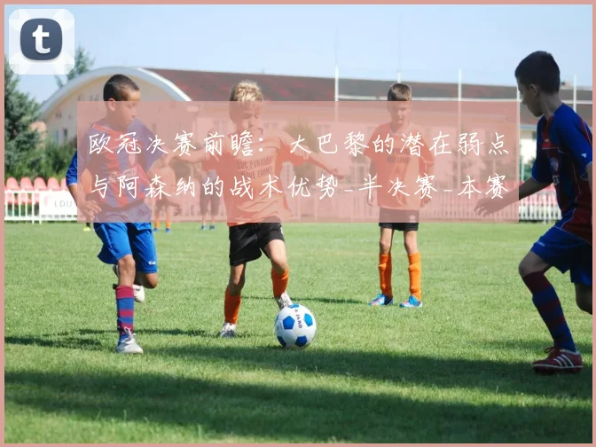 欧冠决赛前瞻:大巴黎的潜在弱点与阿森纳的战术优势_半决赛_本赛季_摩纳哥