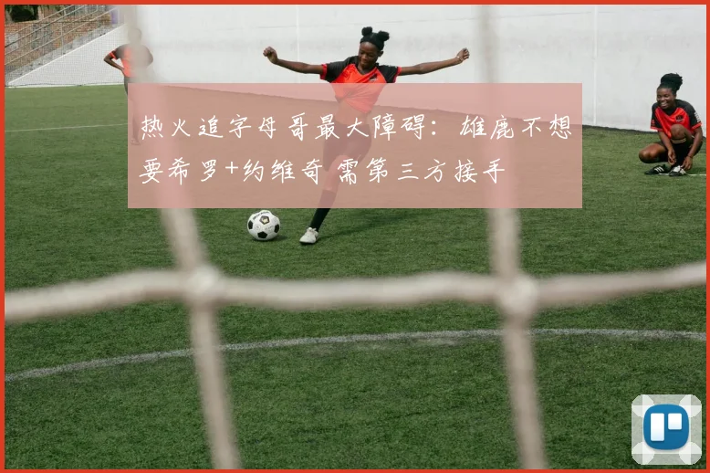 热火追字母哥最大障碍：雄鹿不想要希罗+约维奇 需第三方接手