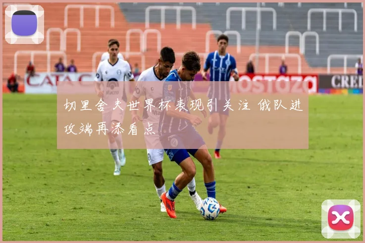 切里舍夫世界杯表现引关注 俄队进攻端再添看点