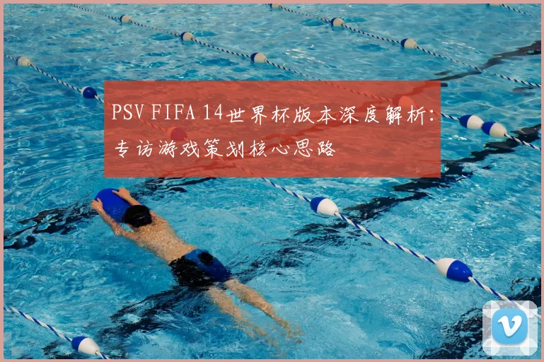 PSV FIFA 14世界杯版本深度解析：专访游戏策划核心思路