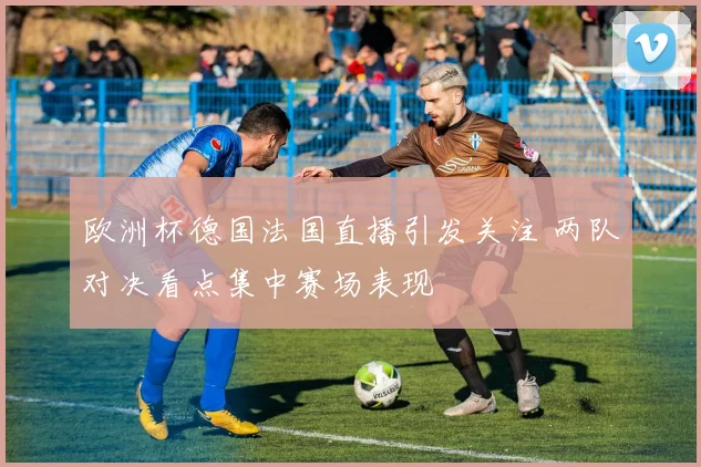 欧洲杯德国法国直播引发关注 两队对决看点集中赛场表现