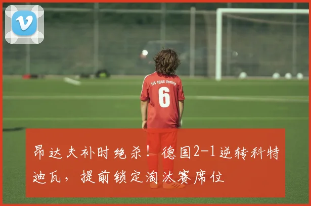 昂达夫补时绝杀！德国2-1逆转科特迪瓦，提前锁定淘汰赛席位