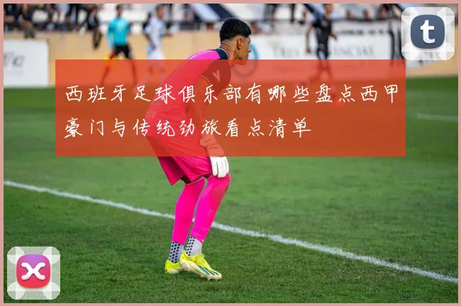 西班牙足球俱乐部有哪些盘点西甲豪门与传统劲旅看点清单