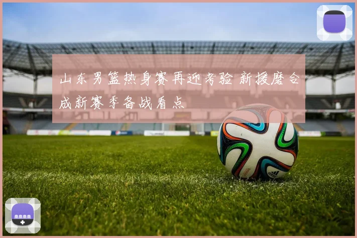 山东男篮热身赛再迎考验 新援磨合成新赛季备战看点