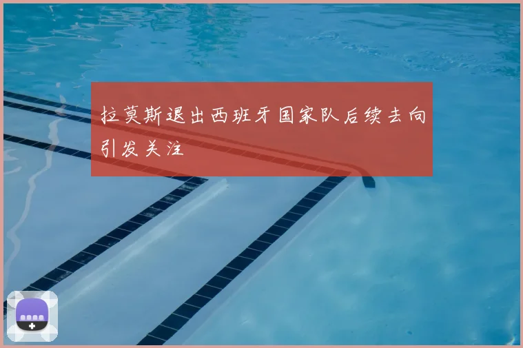 拉莫斯退出西班牙国家队后续去向引发关注