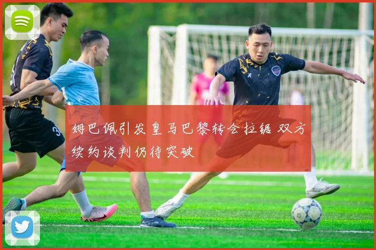姆巴佩引发皇马巴黎转会拉锯 双方续约谈判仍待突破