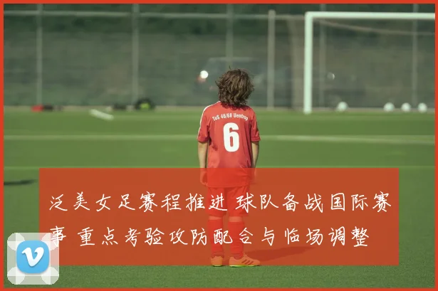 泛美女足赛程推进 球队备战国际赛事 重点考验攻防配合与临场调整