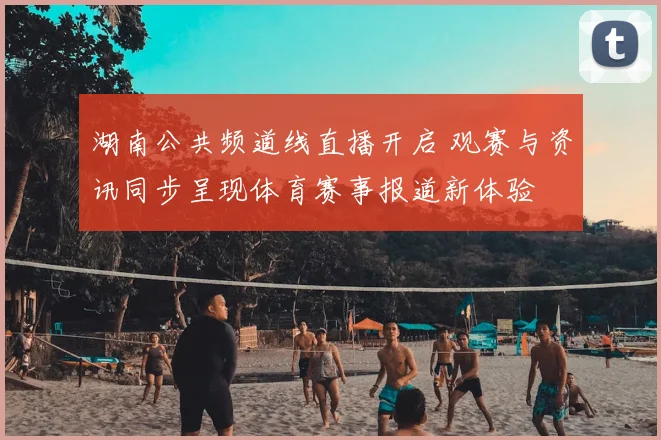 湖南公共频道线直播开启 观赛与资讯同步呈现体育赛事报道新体验