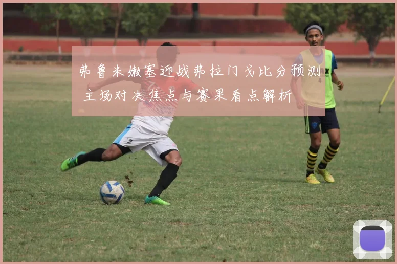 弗鲁米嫩塞迎战弗拉门戈比分预测 主场对决焦点与赛果看点解析