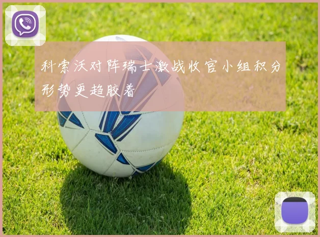 科索沃对阵瑞士激战收官小组积分形势更趋胶着