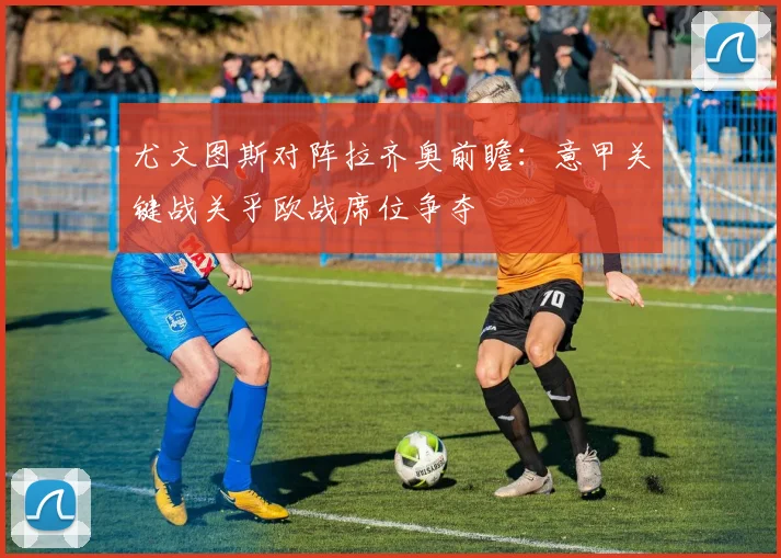 尤文图斯对阵拉齐奥前瞻:意甲关键战关乎欧战席位争夺