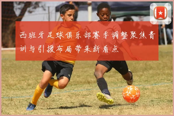 西班牙足球俱乐部赛季调整聚焦青训与引援布局带来新看点