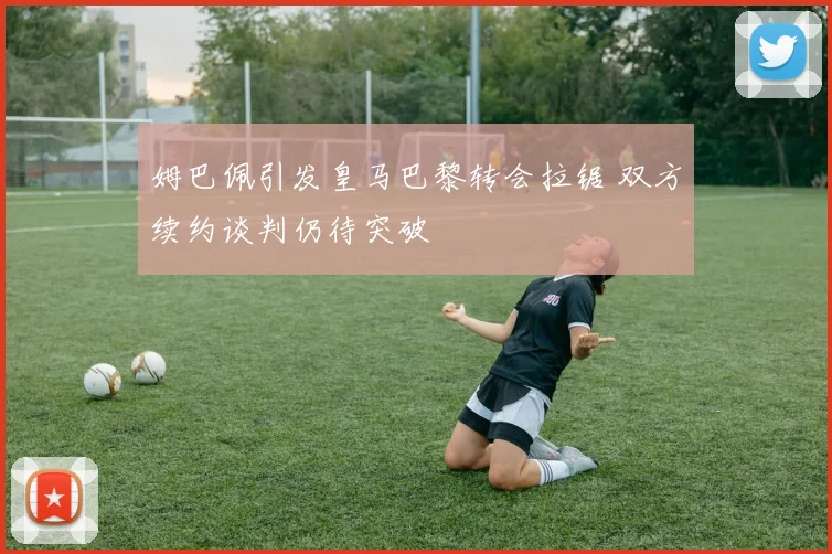 姆巴佩引发皇马巴黎转会拉锯 双方续约谈判仍待突破
