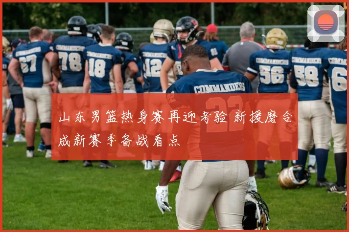 山东男篮热身赛再迎考验 新援磨合成新赛季备战看点