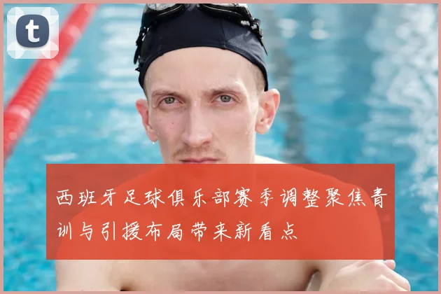 西班牙足球俱乐部赛季调整聚焦青训与引援布局带来新看点