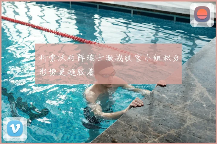 科索沃对阵瑞士激战收官小组积分形势更趋胶着