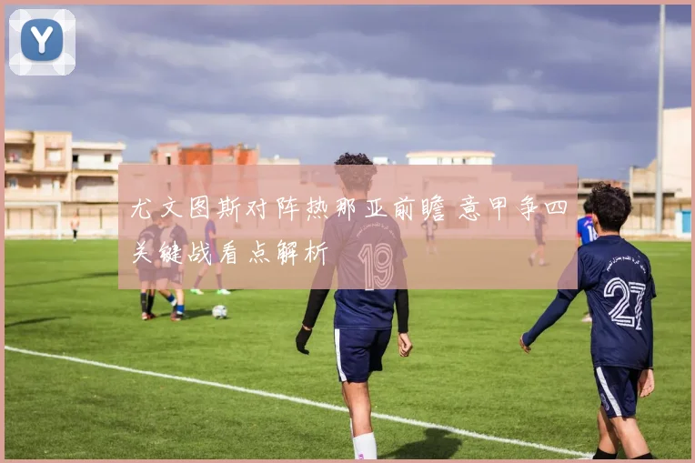 尤文图斯对阵热那亚前瞻 意甲争四关键战看点解析
