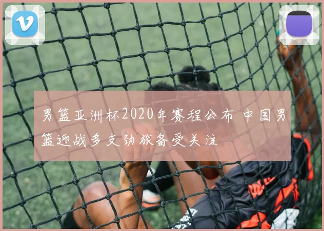 男篮亚洲杯2020年赛程公布 中国男篮迎战多支劲旅备受关注