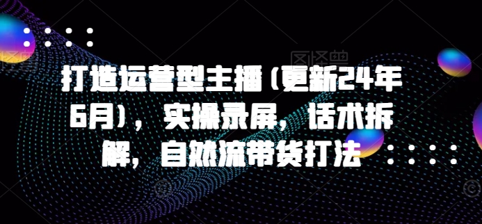 图片[1]_打造运营型主播(更新24年9月)，实操录屏，话术拆解，自然流带货打法_创富团